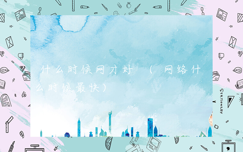 什么时候网才好 (网络什么时候最快)